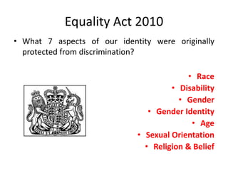 Equality Act 2010
• What 7 aspects of our identity were originally
protected from discrimination?
• Race
• Disability
• Gender
• Gender Identity
• Age
• Sexual Orientation
• Religion & Belief
 