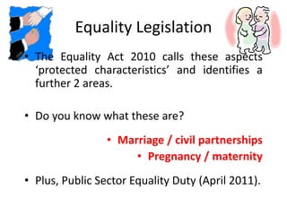 Equality Legislation
• The Equality Act 2010 calls these aspects
‘protected characteristics’ and identifies a
further 2 areas.
• Do you know what these are?
• Marriage / civil partnerships
• Pregnancy / maternity
• Plus, Public Sector Equality Duty (April 2011).
 
