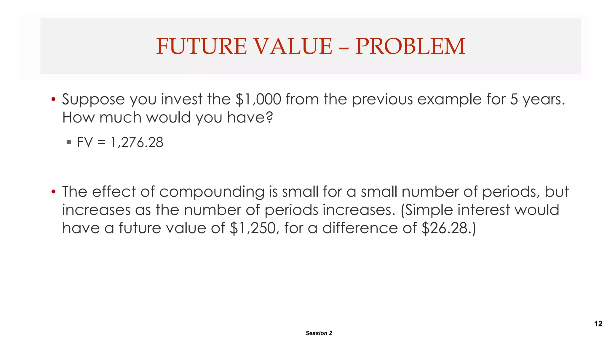 12
• Suppose you invest the $1,000 from the previous example for 5 years.
How much would you have?
 FV = 1,276.28
• The effect of compounding is small for a small number of periods, but
increases as the number of periods increases. (Simple interest would
have a future value of $1,250, for a difference of $26.28.)
FUTURE VALUE – PROBLEM
Session 2
 