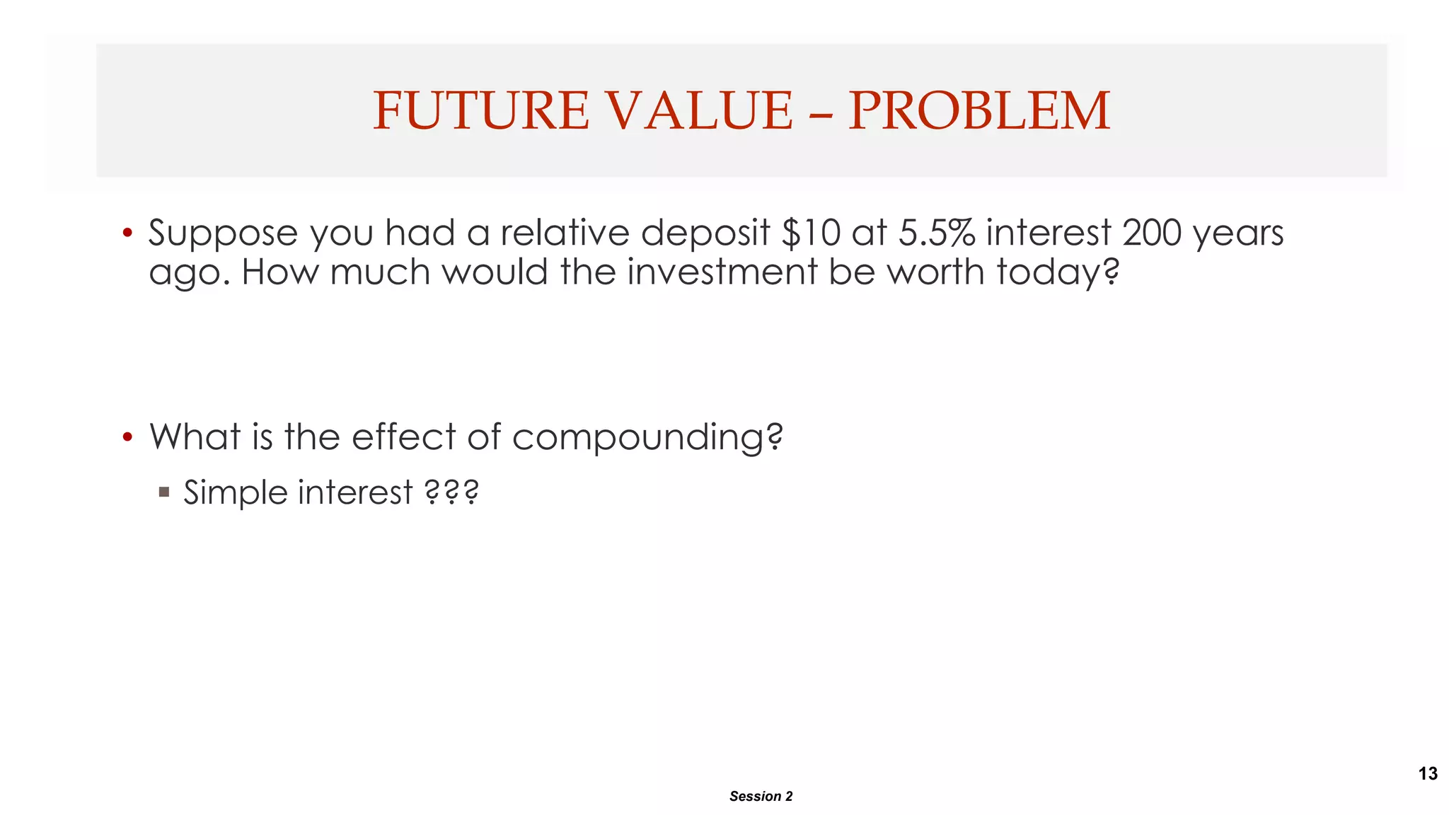 13
• Suppose you had a relative deposit $10 at 5.5% interest 200 years
ago. How much would the investment be worth today?
• What is the effect of compounding?
 Simple interest ???
FUTURE VALUE – PROBLEM
Session 2
 