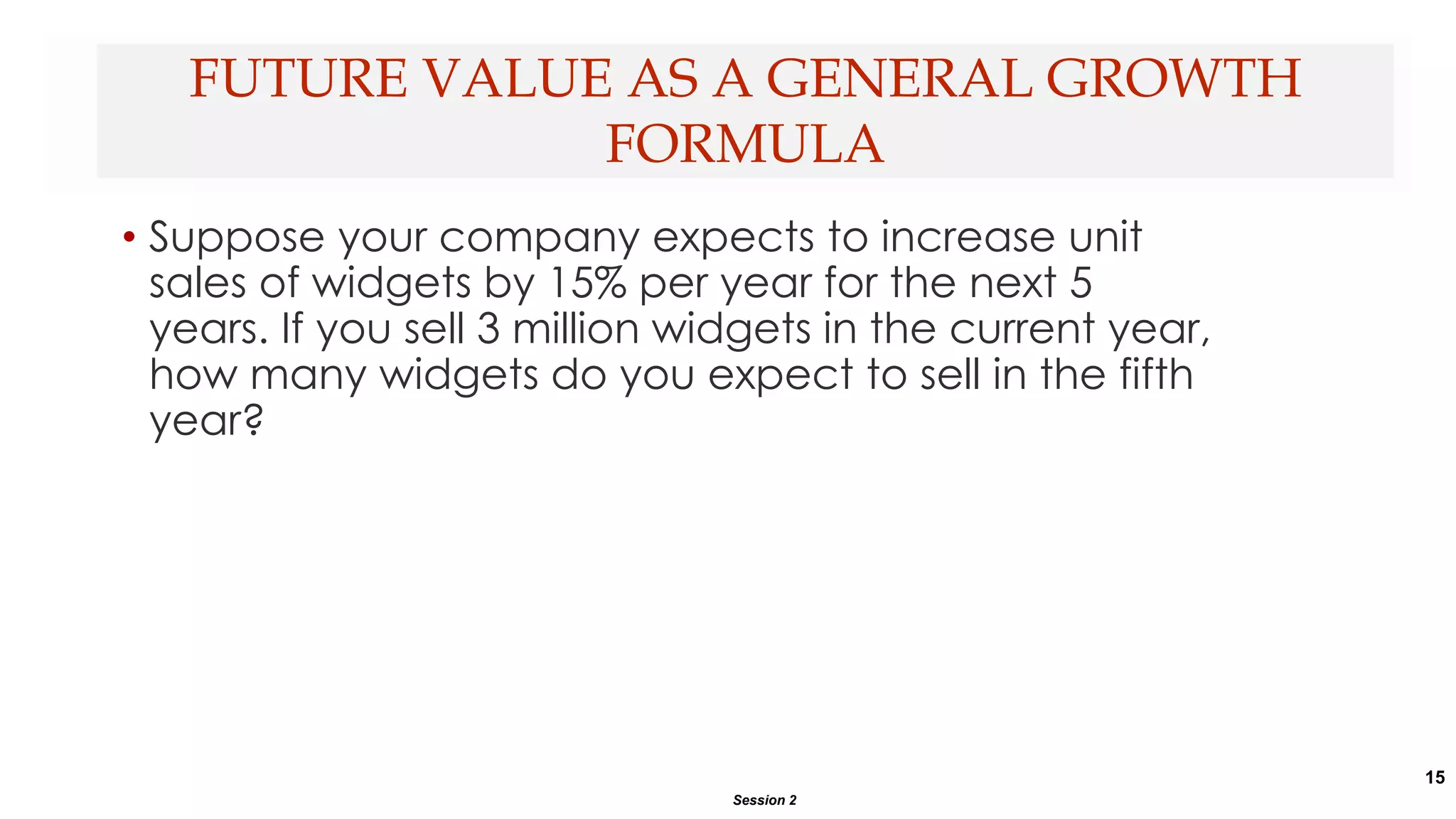 15
• Suppose your company expects to increase unit
sales of widgets by 15% per year for the next 5
years. If you sell 3 million widgets in the current year,
how many widgets do you expect to sell in the fifth
year?
FUTURE VALUE AS A GENERAL GROWTH
FORMULA
Session 2
 