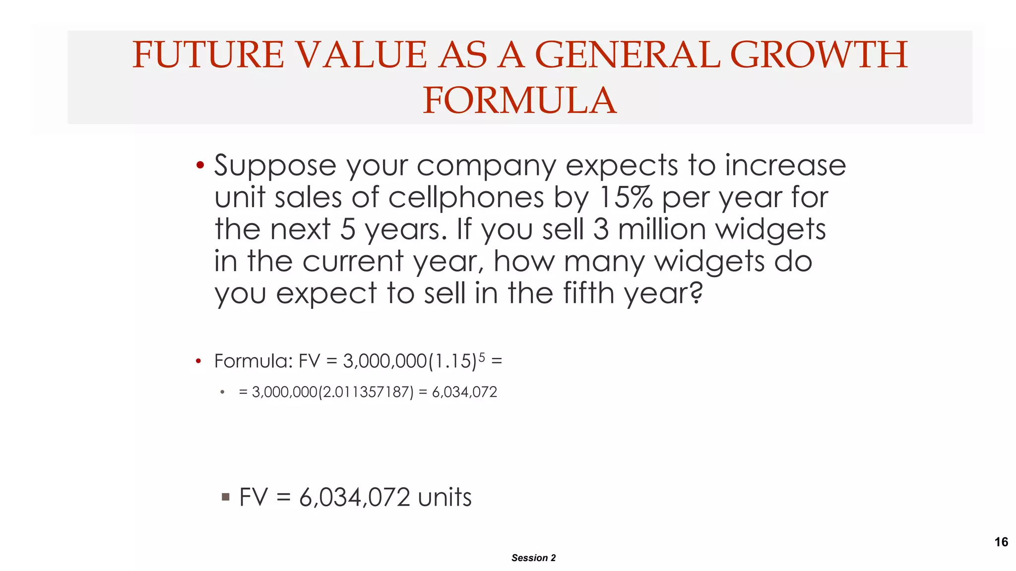 16
• Suppose your company expects to increase
unit sales of cellphones by 15% per year for
the next 5 years. If you sell 3 million widgets
in the current year, how many widgets do
you expect to sell in the fifth year?
• Formula: FV = 3,000,000(1.15)5 =
• = 3,000,000(2.011357187) = 6,034,072
 FV = 6,034,072 units
FUTURE VALUE AS A GENERAL GROWTH
FORMULA
Session 2
 