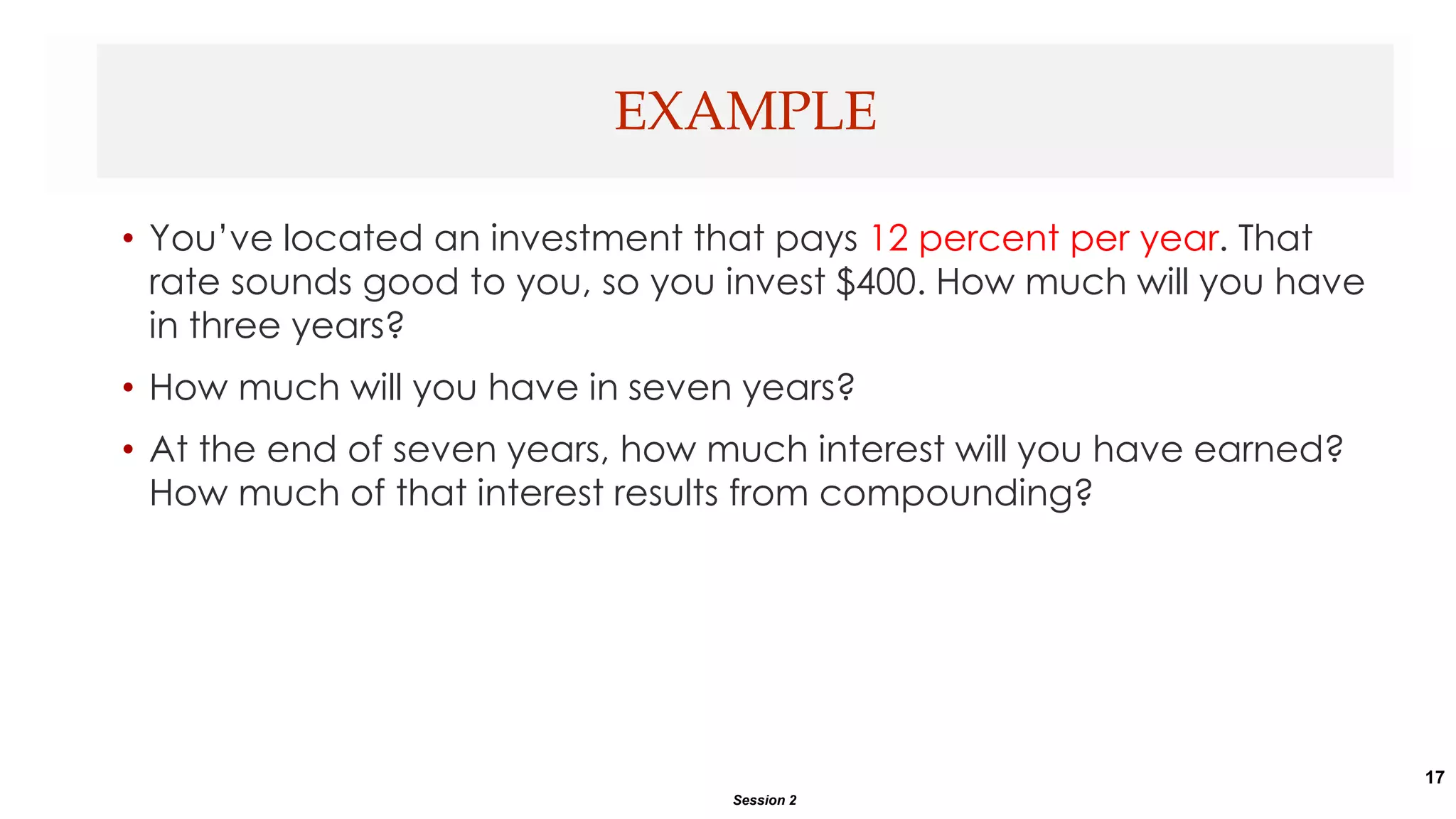 17
• You’ve located an investment that pays 12 percent per year. That
rate sounds good to you, so you invest $400. How much will you have
in three years?
• How much will you have in seven years?
• At the end of seven years, how much interest will you have earned?
How much of that interest results from compounding?
EXAMPLE
Session 2
 