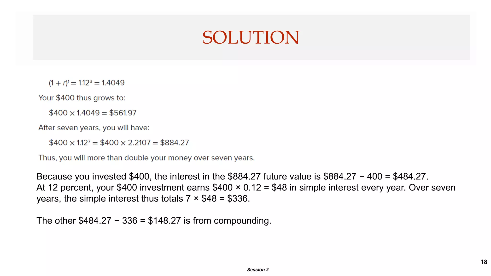 18
SOLUTION
Session 2
Because you invested $400, the interest in the $884.27 future value is $884.27 − 400 = $484.27.
At 12 percent, your $400 investment earns $400 × 0.12 = $48 in simple interest every year. Over seven
years, the simple interest thus totals 7 × $48 = $336.
The other $484.27 − 336 = $148.27 is from compounding.
 