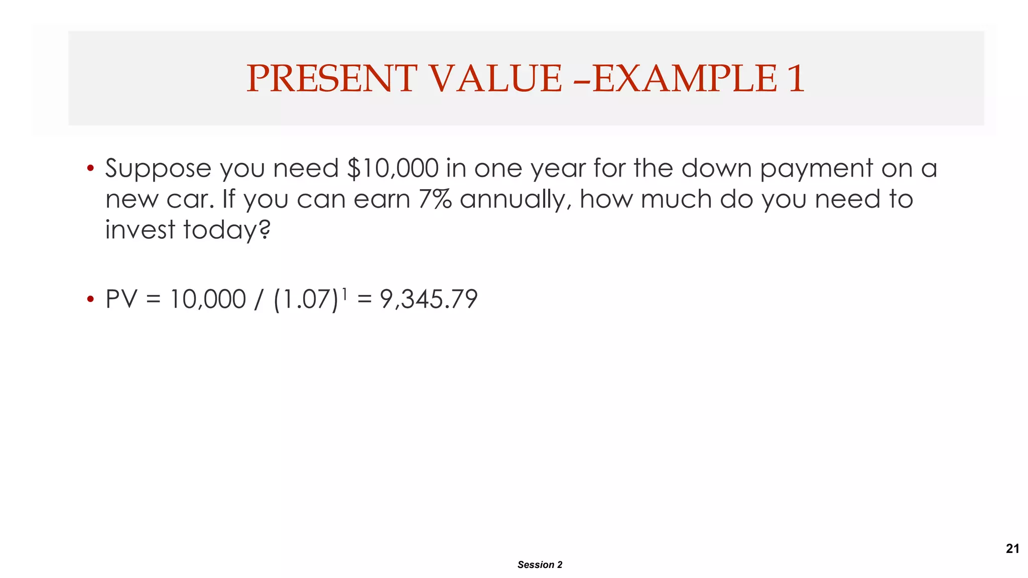 21
• Suppose you need $10,000 in one year for the down payment on a
new car. If you can earn 7% annually, how much do you need to
invest today?
• PV = 10,000 / (1.07)1 = 9,345.79
PRESENT VALUE –EXAMPLE 1
Session 2
 