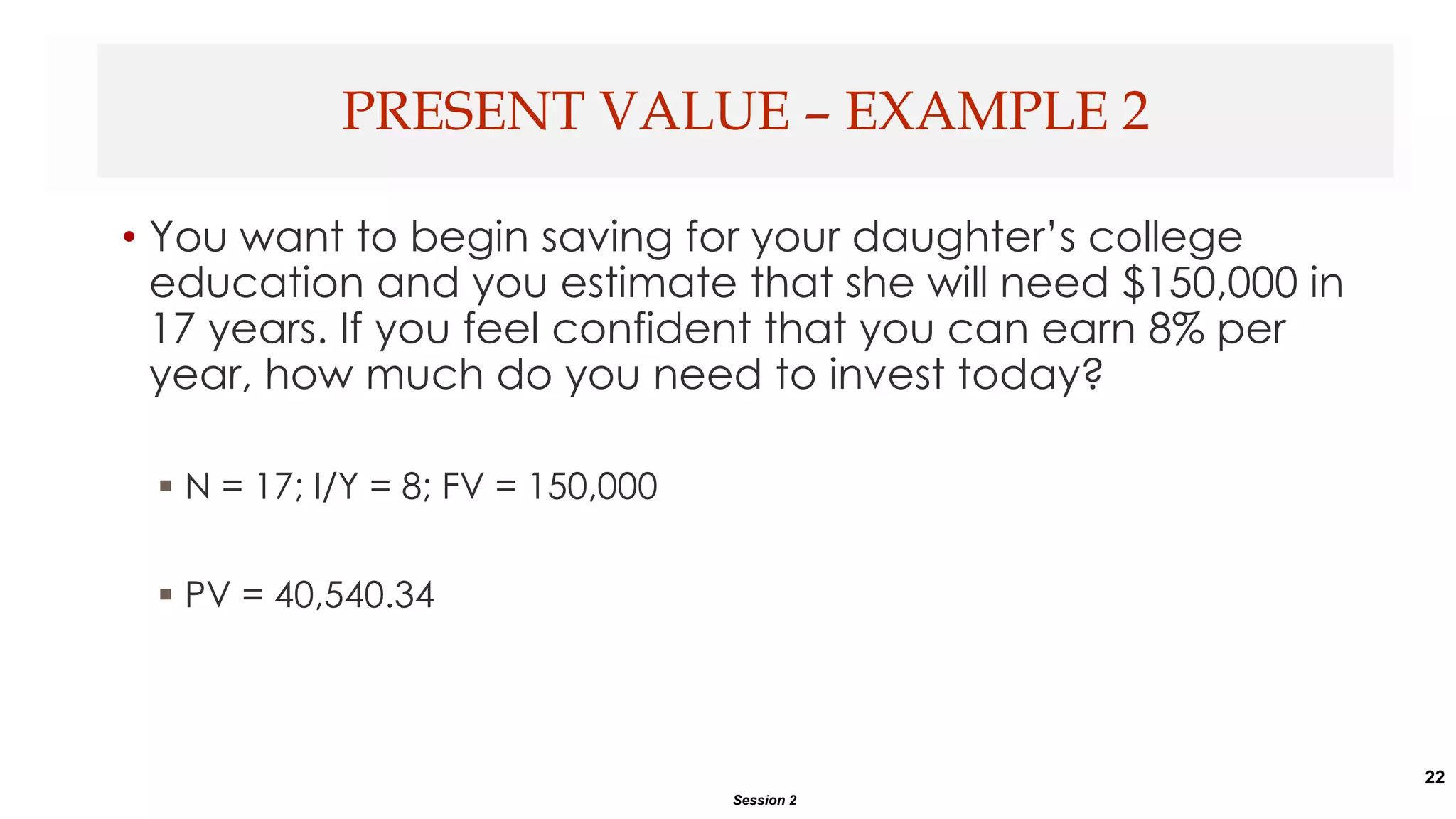 22
• You want to begin saving for your daughter’s college
education and you estimate that she will need $150,000 in
17 years. If you feel confident that you can earn 8% per
year, how much do you need to invest today?
 N = 17; I/Y = 8; FV = 150,000
 PV = 40,540.34
PRESENT VALUE – EXAMPLE 2
Session 2
 