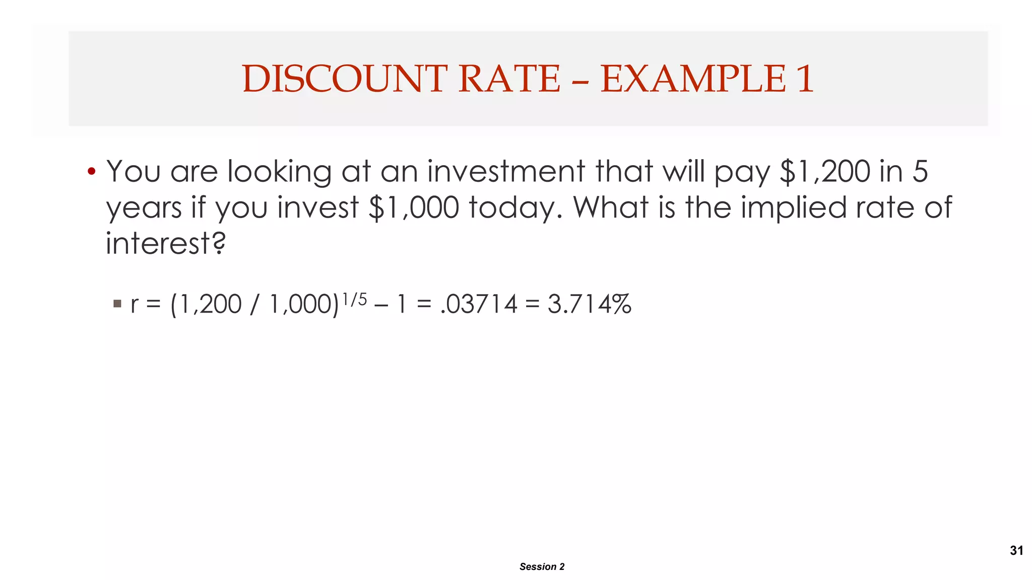 31
• You are looking at an investment that will pay $1,200 in 5
years if you invest $1,000 today. What is the implied rate of
interest?
 r = (1,200 / 1,000)1/5 – 1 = .03714 = 3.714%
DISCOUNT RATE – EXAMPLE 1
Session 2
 