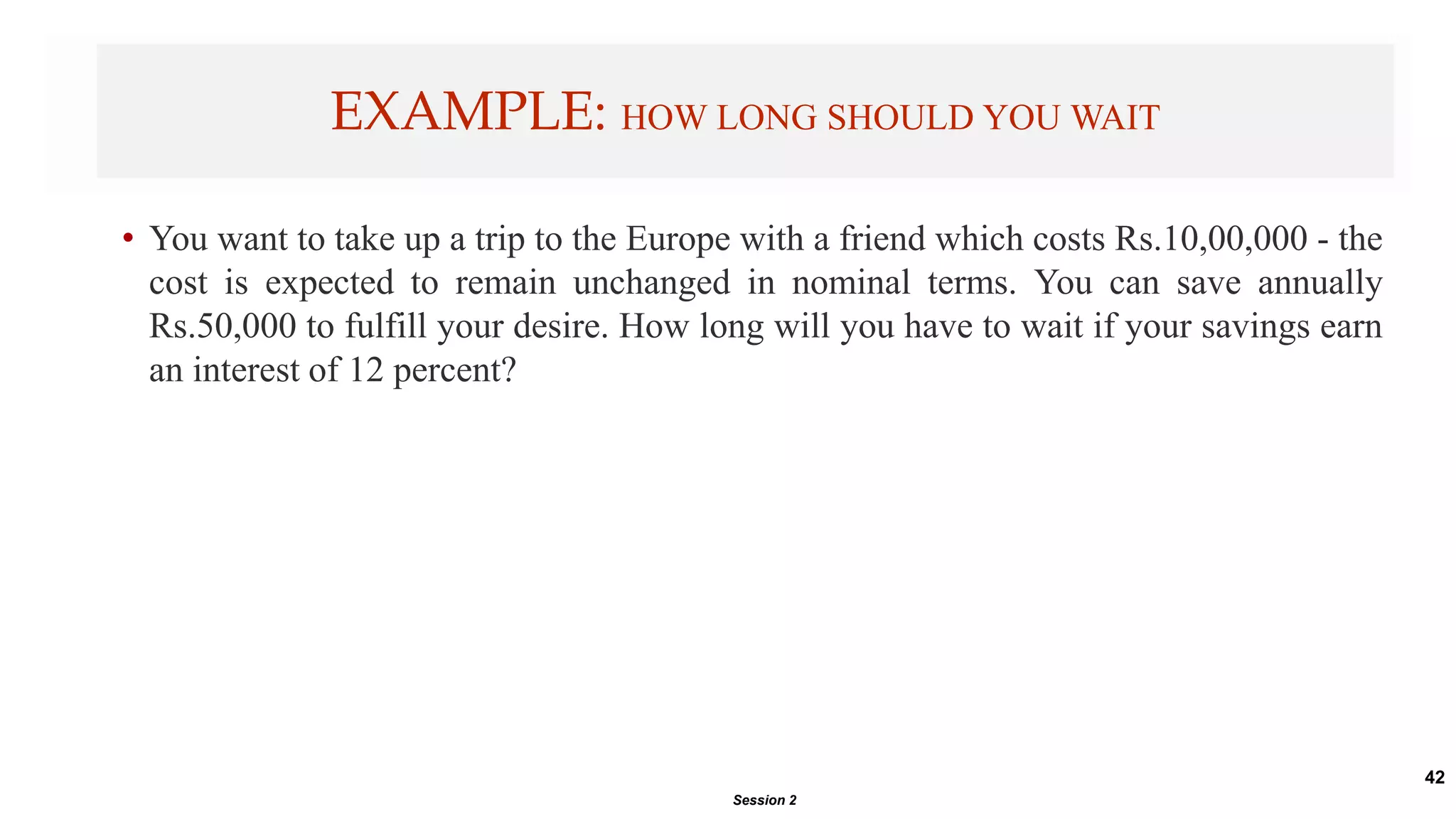 42
• You want to take up a trip to the Europe with a friend which costs Rs.10,00,000 - the
cost is expected to remain unchanged in nominal terms. You can save annually
Rs.50,000 to fulfill your desire. How long will you have to wait if your savings earn
an interest of 12 percent?
EXAMPLE: HOW LONG SHOULD YOU WAIT
Session 2
 