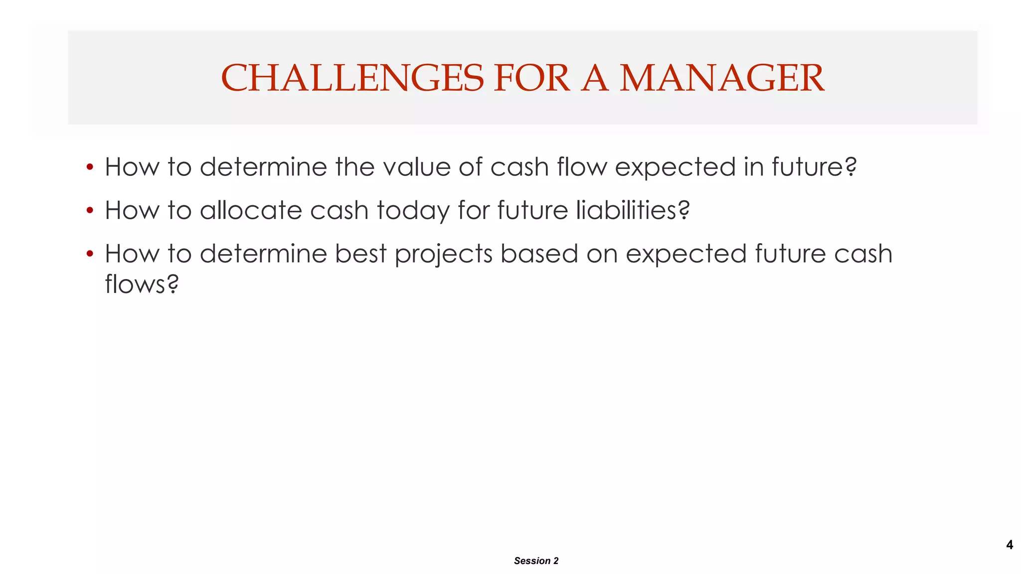 4
• How to determine the value of cash flow expected in future?
• How to allocate cash today for future liabilities?
• How to determine best projects based on expected future cash
flows?
CHALLENGES FOR A MANAGER
Session 2
 