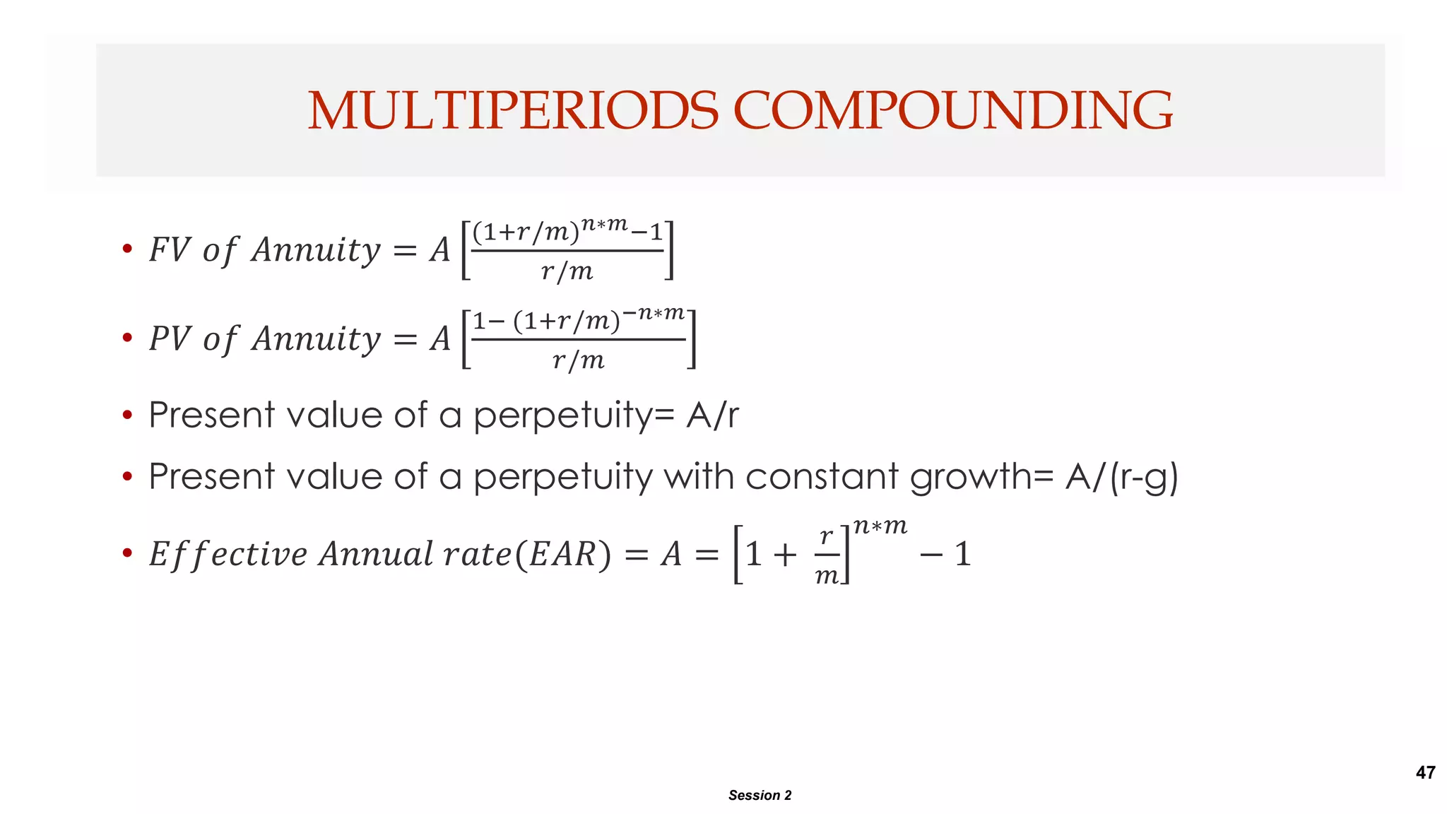 47
• 𝐹𝑉 𝑜𝑓 𝐴𝑛𝑛𝑢𝑖𝑡𝑦 = 𝐴
(1+𝑟/𝑚)𝑛∗𝑚−1
𝑟/𝑚
• 𝑃𝑉 𝑜𝑓 𝐴𝑛𝑛𝑢𝑖𝑡𝑦 = 𝐴
1− (1+𝑟/𝑚)−𝑛∗𝑚
𝑟/𝑚
• Present value of a perpetuity= A/r
• Present value of a perpetuity with constant growth= A/(r-g)
• 𝐸𝑓𝑓𝑒𝑐𝑡𝑖𝑣𝑒 𝐴𝑛𝑛𝑢𝑎𝑙 𝑟𝑎𝑡𝑒(𝐸𝐴𝑅) = 𝐴 = 1 +
𝑟
𝑚
𝑛∗𝑚
− 1
MULTIPERIODS COMPOUNDING
Session 2
 
