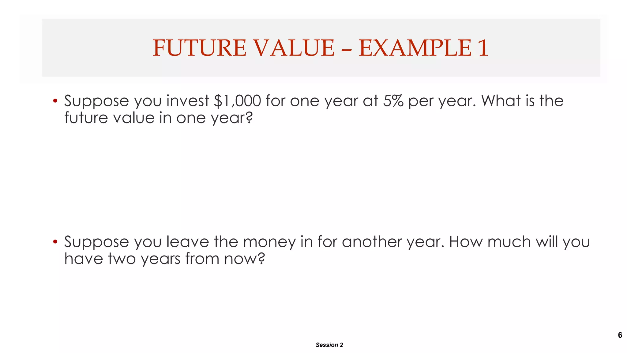 6
• Suppose you invest $1,000 for one year at 5% per year. What is the
future value in one year?
• Suppose you leave the money in for another year. How much will you
have two years from now?
FUTURE VALUE – EXAMPLE 1
Session 2
 
