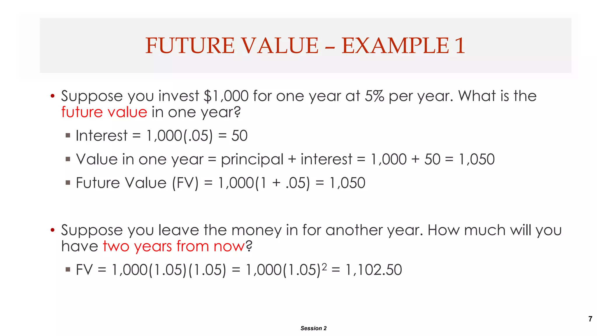 7
• Suppose you invest $1,000 for one year at 5% per year. What is the
future value in one year?
 Interest = 1,000(.05) = 50
 Value in one year = principal + interest = 1,000 + 50 = 1,050
 Future Value (FV) = 1,000(1 + .05) = 1,050
• Suppose you leave the money in for another year. How much will you
have two years from now?
 FV = 1,000(1.05)(1.05) = 1,000(1.05)2 = 1,102.50
FUTURE VALUE – EXAMPLE 1
Session 2
 