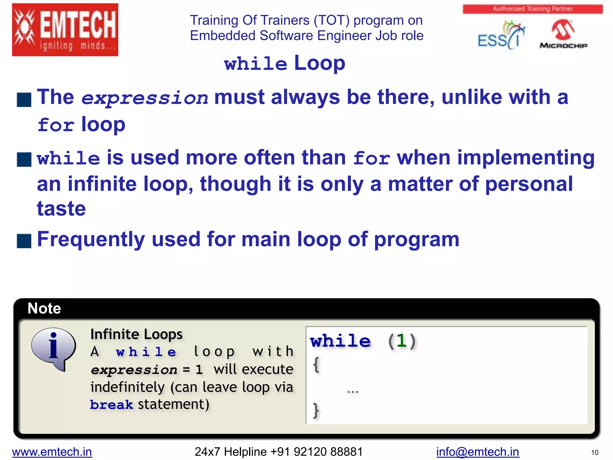 Training Of Trainers (TOT) program on
Embedded Software Engineer Job role
Note
while Loop
The expression must always be there, unlike with a
for loop
while is used more often than for when implementing
an infinite loop, though it is only a matter of personal
taste
Frequently used for main loop of program
while (1)
{
…
}
Infinite Loops
A w h i l e l o o p w i t h
expression = 1 will execute
indefinitely (can leave loop via
break statement)
www.emtech.in 24x7 Helpline +91 92120 88881 info@emtech.in 10
 