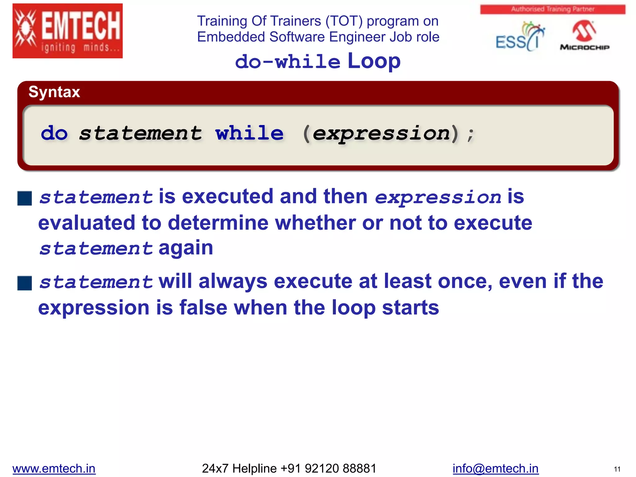 Training Of Trainers (TOT) program on
Embedded Software Engineer Job role
Syntax
do-while Loop
statement is executed and then expression is
evaluated to determine whether or not to execute
statement again
statement will always execute at least once, even if the
expression is false when the loop starts
do statement while (expression);
www.emtech.in 24x7 Helpline +91 92120 88881 info@emtech.in 11
 