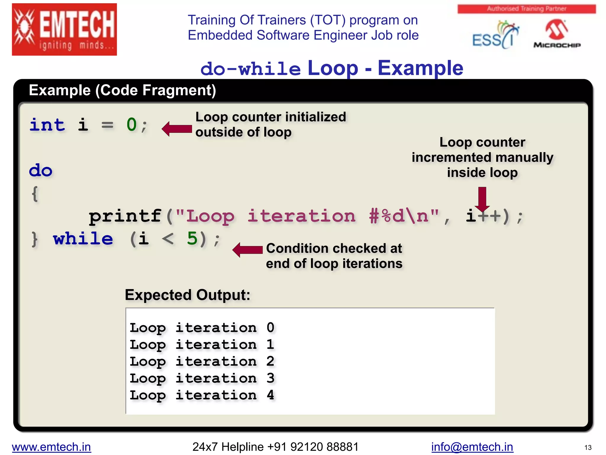 Training Of Trainers (TOT) program on
Embedded Software Engineer Job role
Example (Code Fragment)
do-while Loop - Example
int i = 0;
do
{
printf("Loop iteration #%dn", i++);
} while (i < 5);
Loop iteration 0
Loop iteration 1
Loop iteration 2
Loop iteration 3
Loop iteration 4
Expected Output:
Loop counter initialized
outside of loop
Loop counter
incremented manually
inside loop
Condition checked at
end of loop iterations
www.emtech.in 24x7 Helpline +91 92120 88881 info@emtech.in 13
 