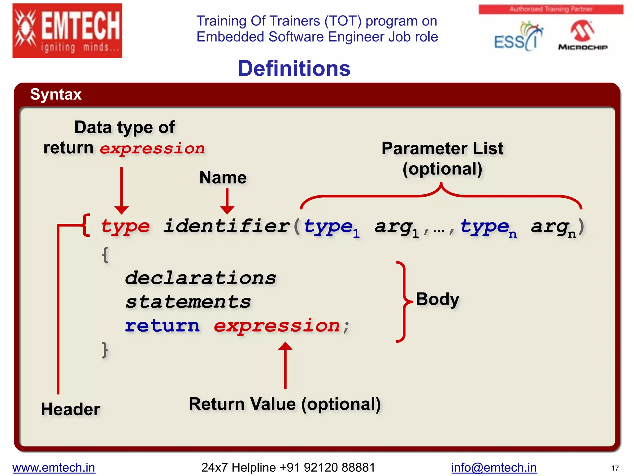 Training Of Trainers (TOT) program on
Embedded Software Engineer Job role
Syntax
Definitions
type identifier(type1 arg1,…,typen argn)
{
declarations
statements
return expression;
}
Data type of
return expression
Name
Parameter List
(optional)
Return Value (optional)Header
Body
www.emtech.in 24x7 Helpline +91 92120 88881 info@emtech.in 17
 