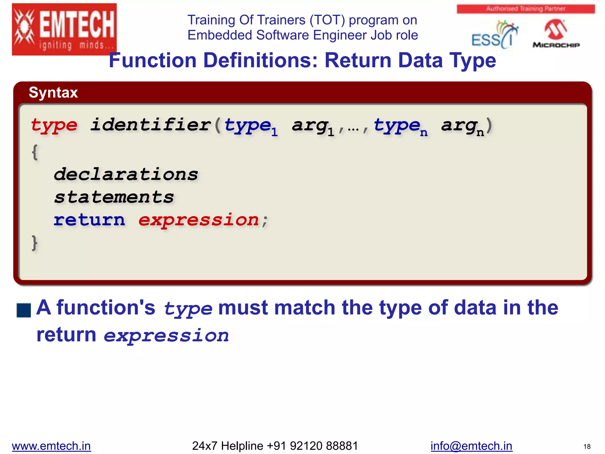 Training Of Trainers (TOT) program on
Embedded Software Engineer Job role
Syntax
Function Definitions: Return Data Type
A function's type must match the type of data in the
return expression
type identifier(type1 arg1,…,typen argn)
{
declarations
statements
return expression;
}
www.emtech.in 24x7 Helpline +91 92120 88881 info@emtech.in 18
 