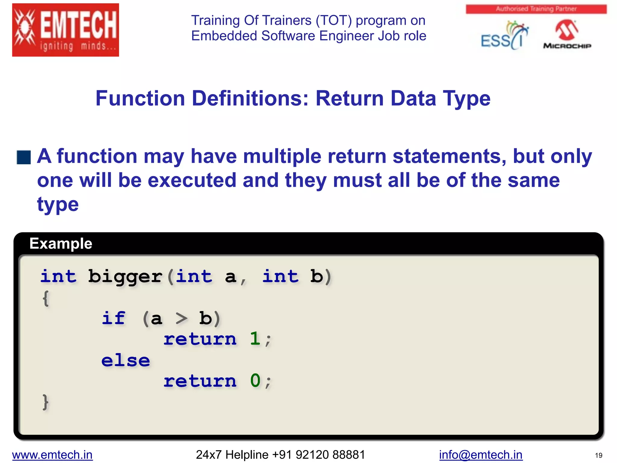Training Of Trainers (TOT) program on
Embedded Software Engineer Job role
Example
 
Function Definitions: Return Data Type
A function may have multiple return statements, but only
one will be executed and they must all be of the same
type
int bigger(int a, int b)
{
if (a > b)
return 1;
else
return 0;
}
www.emtech.in 24x7 Helpline +91 92120 88881 info@emtech.in 19
 