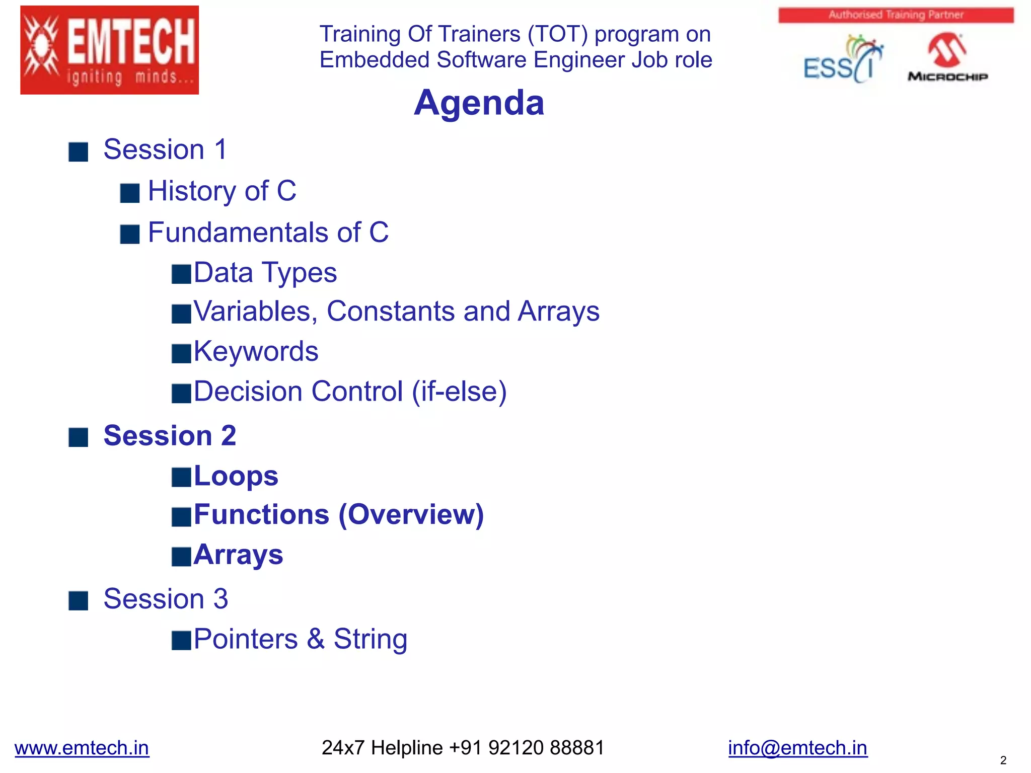 Training Of Trainers (TOT) program on
Embedded Software Engineer Job role
Agenda
Session 1
History of C
Fundamentals of C
Data Types
Variables, Constants and Arrays
Keywords
Decision Control (if-else)
Session 2
Loops
Functions (Overview)
Arrays
Session 3
Pointers & String
www.emtech.in 24x7 Helpline +91 92120 88881 info@emtech.in 2
 
