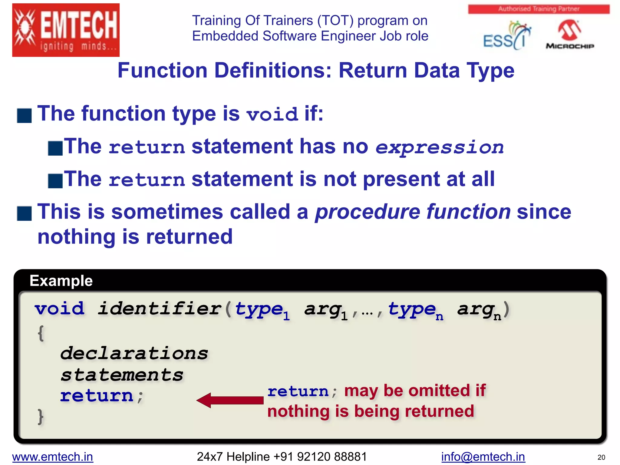 Training Of Trainers (TOT) program on
Embedded Software Engineer Job role
Example
void identifier(type1 arg1,…,typen argn)
{
declarations
statements
return;
}
return; may be omitted if
nothing is being returned
Function Definitions: Return Data Type
The function type is void if:
The return statement has no expression
The return statement is not present at all
This is sometimes called a procedure function since
nothing is returned
www.emtech.in 24x7 Helpline +91 92120 88881 info@emtech.in 20
 