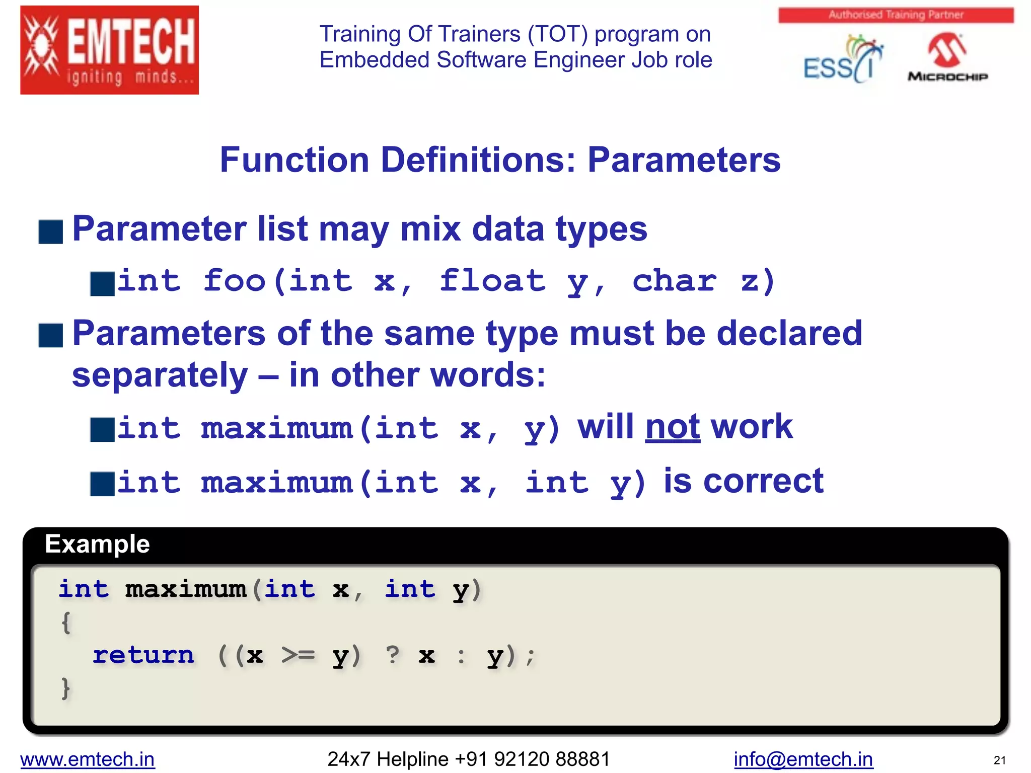 Training Of Trainers (TOT) program on
Embedded Software Engineer Job role
 
Function Definitions: Parameters
Parameter list may mix data types
int foo(int x, float y, char z)
Parameters of the same type must be declared
separately – in other words:
int maximum(int x, y) will not work
int maximum(int x, int y) is correct
Example
int maximum(int x, int y)
{
return ((x >= y) ? x : y);
}
www.emtech.in 24x7 Helpline +91 92120 88881 info@emtech.in 21
 