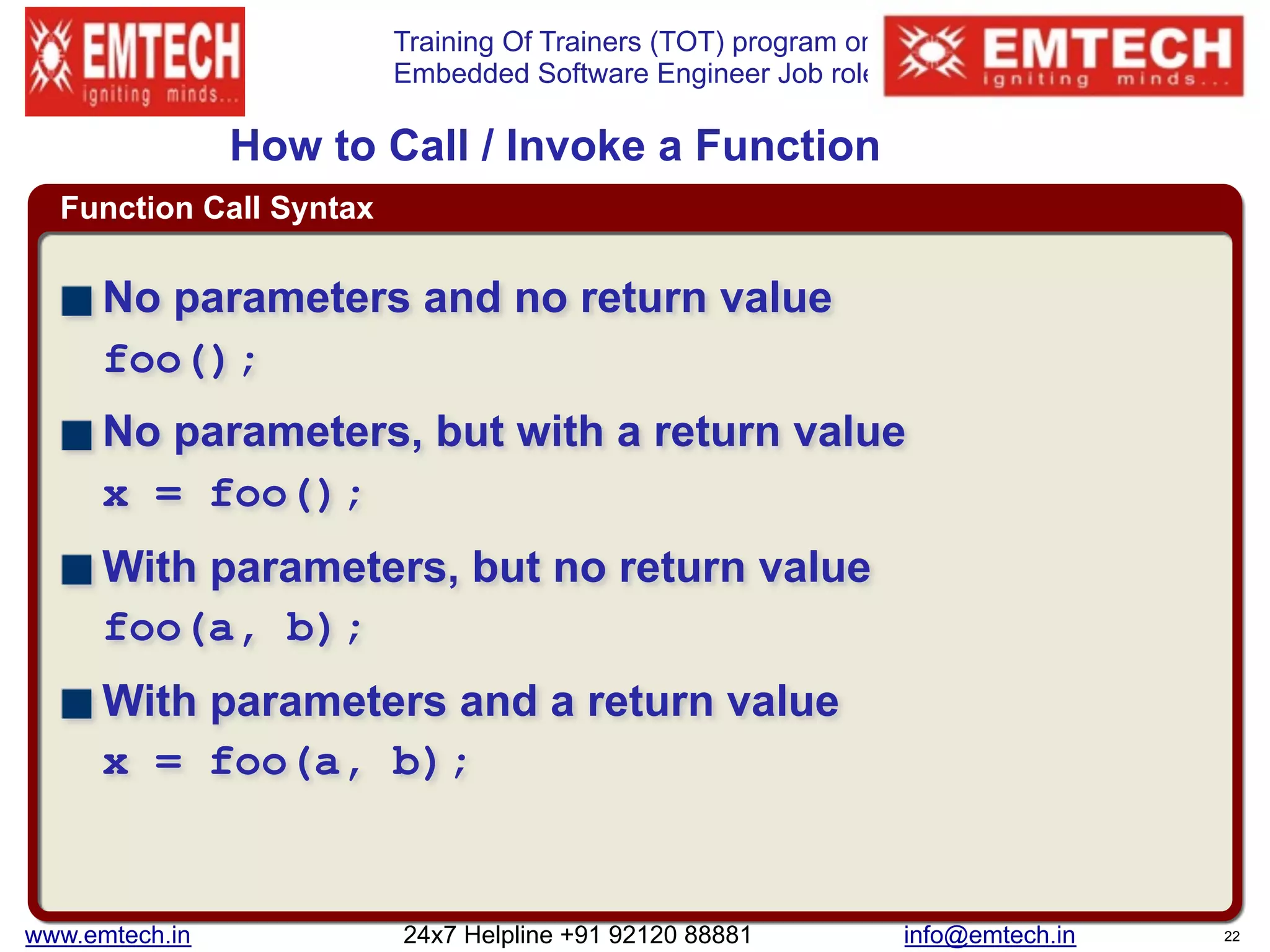 Training Of Trainers (TOT) program on
Embedded Software Engineer Job role
Function Call Syntax
How to Call / Invoke a Function
No parameters and no return value 
foo();
No parameters, but with a return value 
x = foo();
With parameters, but no return value 
foo(a, b);
With parameters and a return value 
x = foo(a, b);
www.emtech.in 24x7 Helpline +91 92120 88881 info@emtech.in 22
 