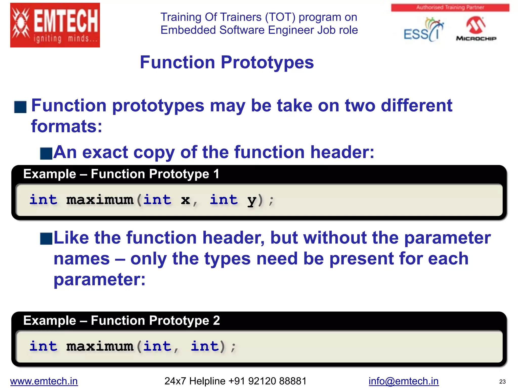 Training Of Trainers (TOT) program on
Embedded Software Engineer Job role
Function prototypes may be take on two different
formats:
An exact copy of the function header:
Like the function header, but without the parameter
names – only the types need be present for each
parameter:
Function Prototypes
Example – Function Prototype 1
int maximum(int x, int y);
Example – Function Prototype 2
int maximum(int, int);
www.emtech.in 24x7 Helpline +91 92120 88881 info@emtech.in 23
 