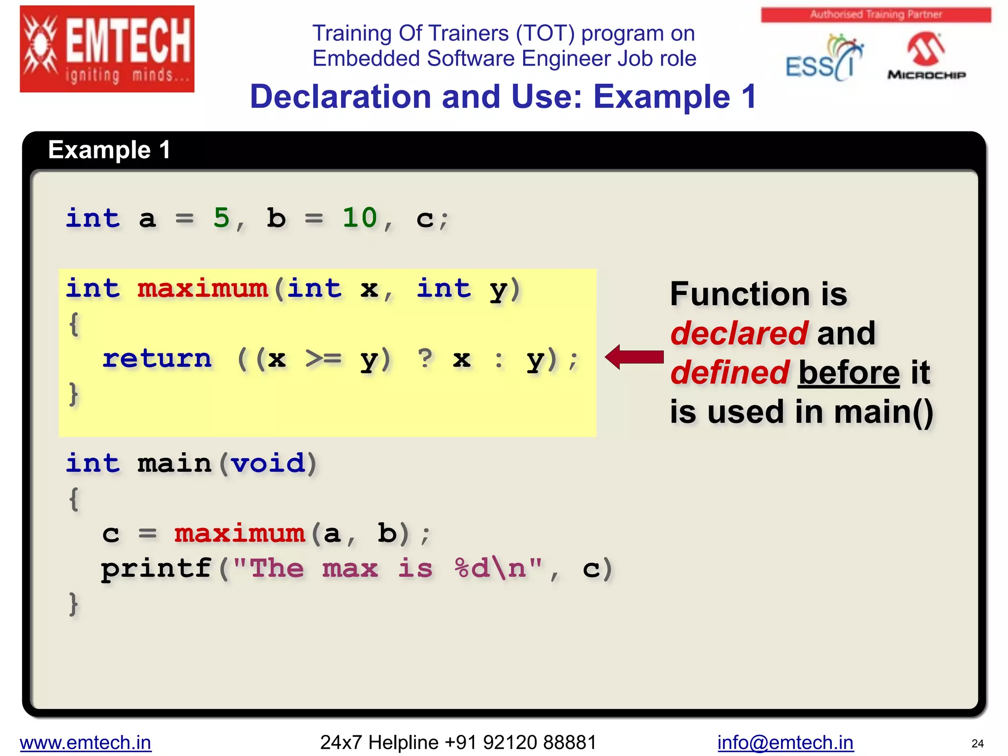 Training Of Trainers (TOT) program on
Embedded Software Engineer Job role
Example 1
Declaration and Use: Example 1
int a = 5, b = 10, c;
int maximum(int x, int y)
{
return ((x >= y) ? x : y);
}
int main(void)
{
c = maximum(a, b);
printf("The max is %dn", c)
}
Function is
declared and
defined before it
is used in main()
www.emtech.in 24x7 Helpline +91 92120 88881 info@emtech.in 24
 