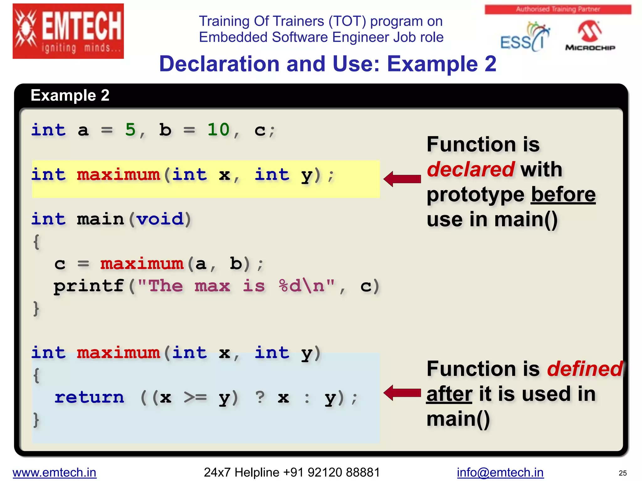Training Of Trainers (TOT) program on
Embedded Software Engineer Job role
Example 2
 
Declaration and Use: Example 2
int a = 5, b = 10, c;
int maximum(int x, int y);
int main(void)
{
c = maximum(a, b);
printf("The max is %dn", c)
}
int maximum(int x, int y)
{
return ((x >= y) ? x : y);
}
Function is defined
after it is used in
main()
Function is
declared with
prototype before
use in main()
www.emtech.in 24x7 Helpline +91 92120 88881 info@emtech.in 25
 