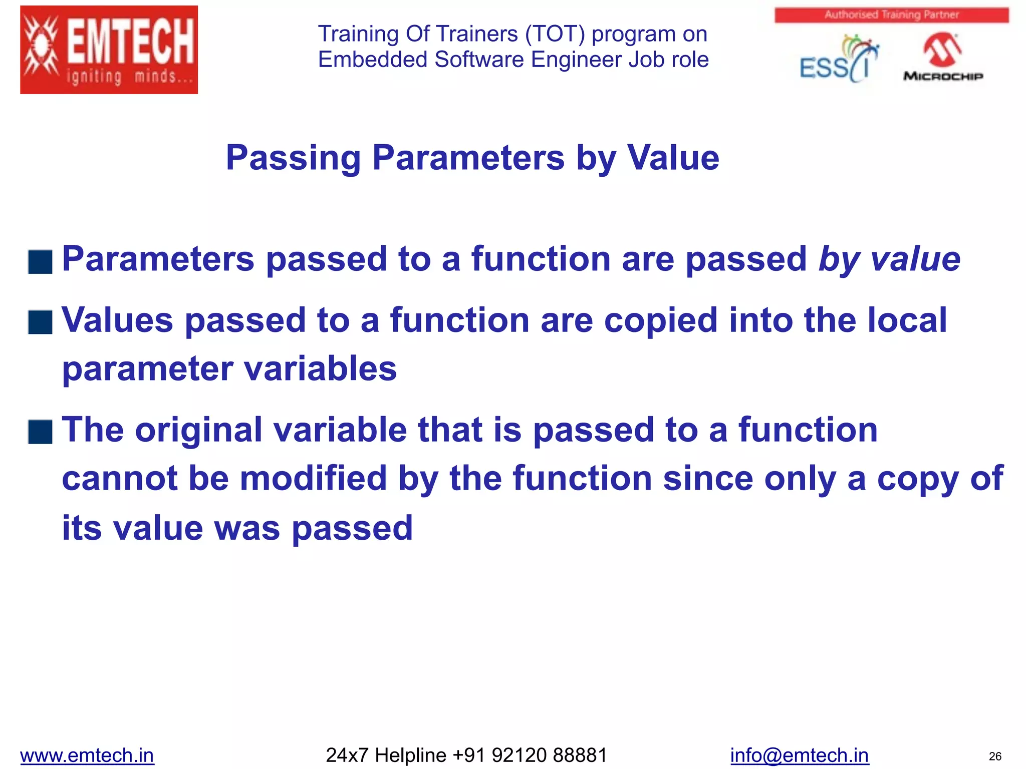 Training Of Trainers (TOT) program on
Embedded Software Engineer Job role
Passing Parameters by Value
Parameters passed to a function are passed by value
Values passed to a function are copied into the local
parameter variables
The original variable that is passed to a function
cannot be modified by the function since only a copy of
its value was passed
www.emtech.in 24x7 Helpline +91 92120 88881 info@emtech.in 26
 