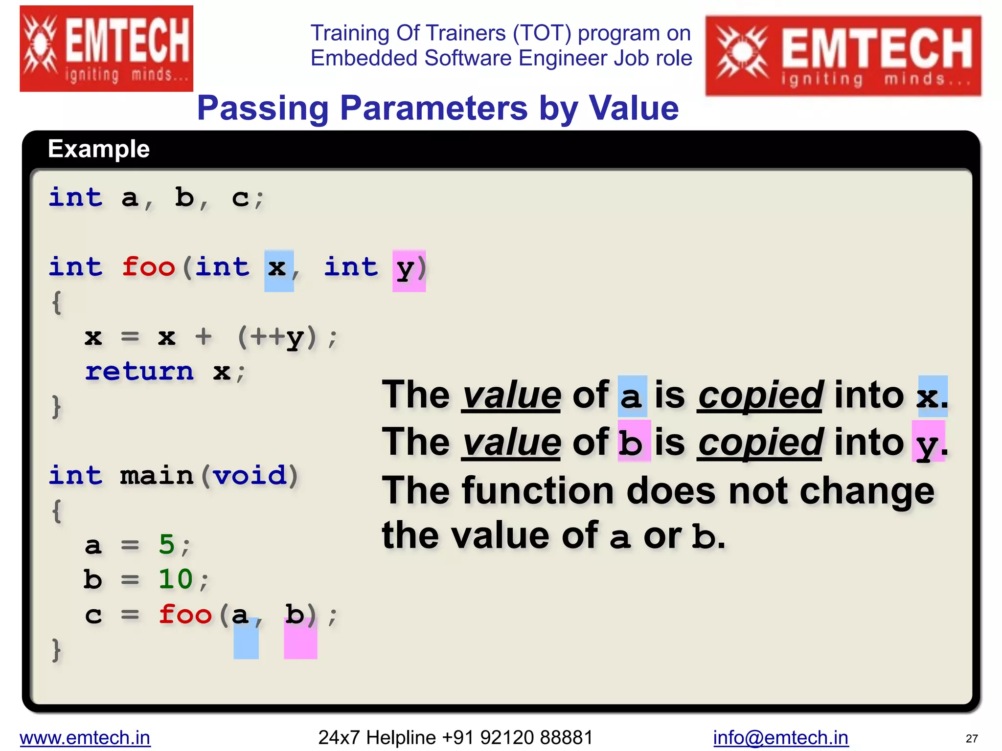 Training Of Trainers (TOT) program on
Embedded Software Engineer Job role
Example
Passing Parameters by Value
The value of a is copied into x.
The value of b is copied into y.
The function does not change
the value of a or b.
int a, b, c;
int foo(int x, int y)
{
x = x + (++y);
return x;
}
int main(void)
{
a = 5;
b = 10;
c = foo(a, b);
}
www.emtech.in 24x7 Helpline +91 92120 88881 info@emtech.in 27
 