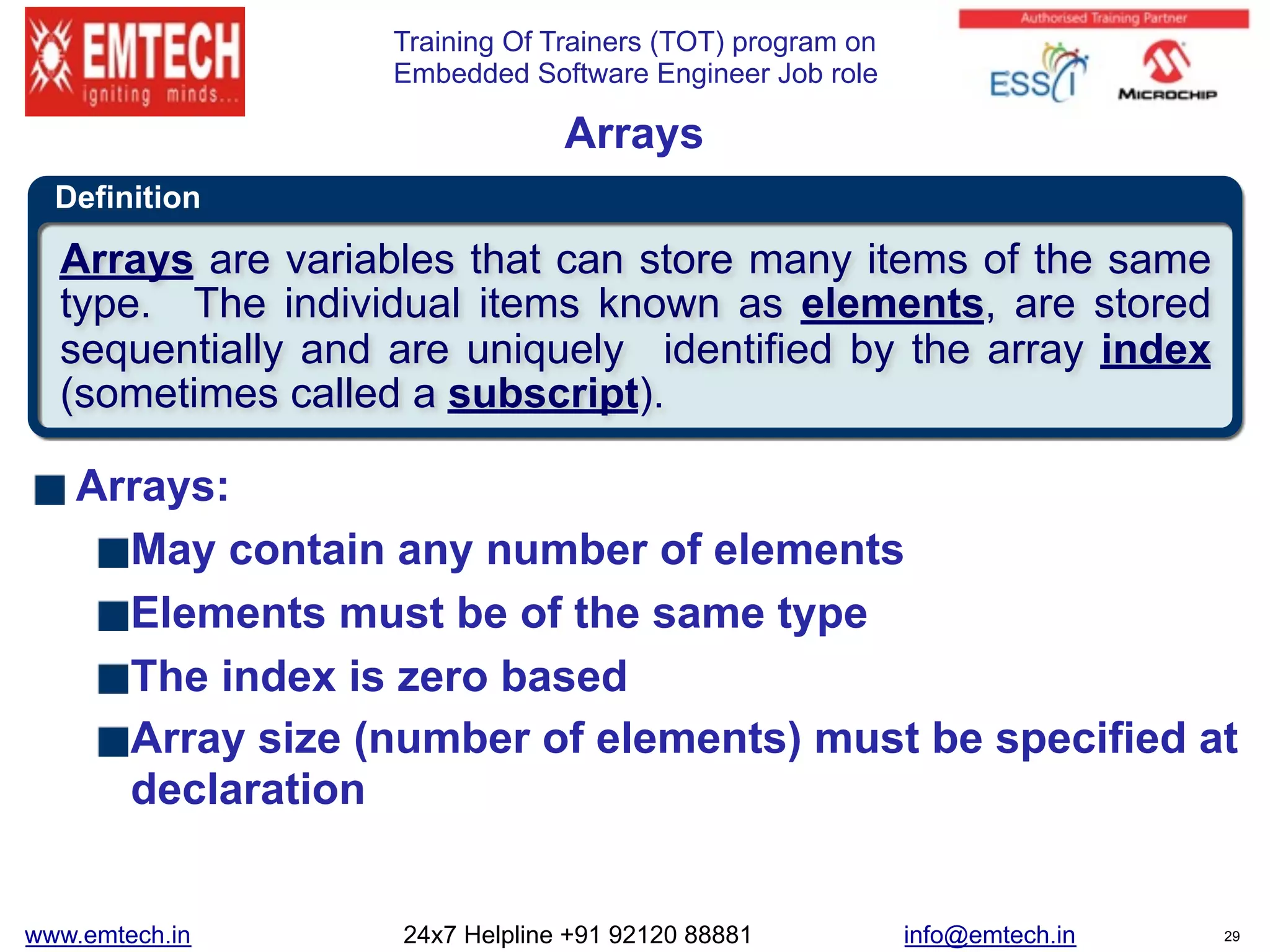 Training Of Trainers (TOT) program on
Embedded Software Engineer Job role
Definition
Arrays
Arrays:
May contain any number of elements
Elements must be of the same type
The index is zero based
Array size (number of elements) must be specified at
declaration
Arrays are variables that can store many items of the same
type. The individual items known as elements, are stored
sequentially and are uniquely identified by the array index
(sometimes called a subscript).
www.emtech.in 24x7 Helpline +91 92120 88881 info@emtech.in 29
 