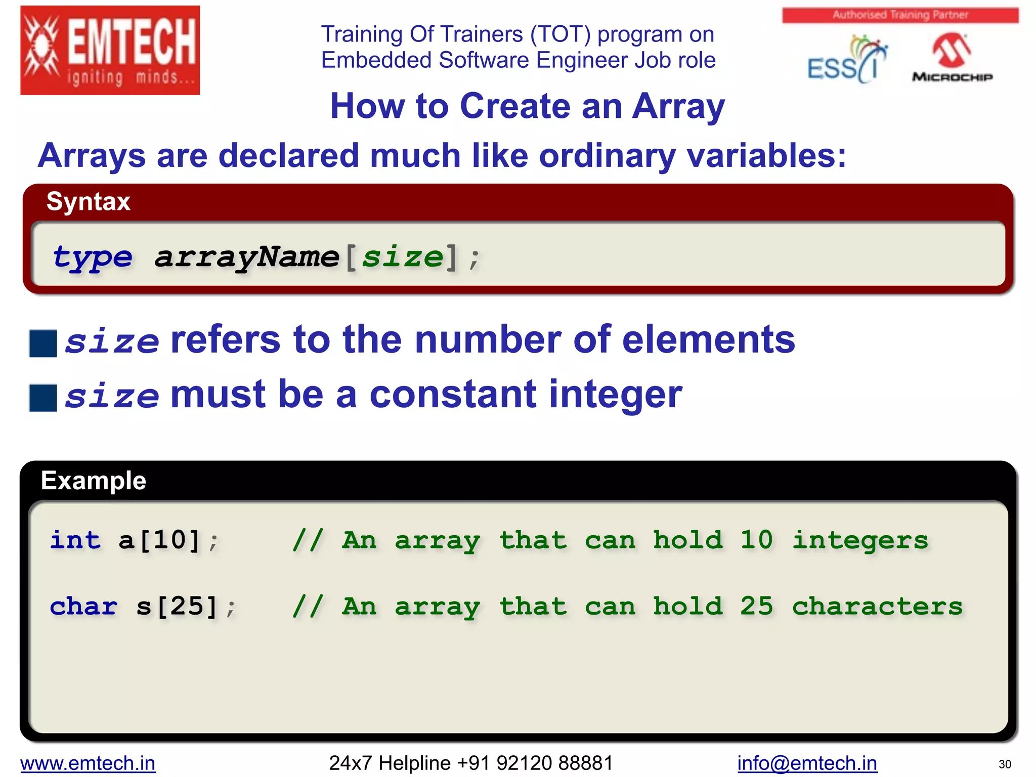 Training Of Trainers (TOT) program on
Embedded Software Engineer Job role
Syntax
Example
size refers to the number of elements
size must be a constant integer
 
How to Create an Array
int a[10]; // An array that can hold 10 integers
char s[25]; // An array that can hold 25 characters
type arrayName[size];
Arrays are declared much like ordinary variables:
www.emtech.in 24x7 Helpline +91 92120 88881 info@emtech.in 30
 