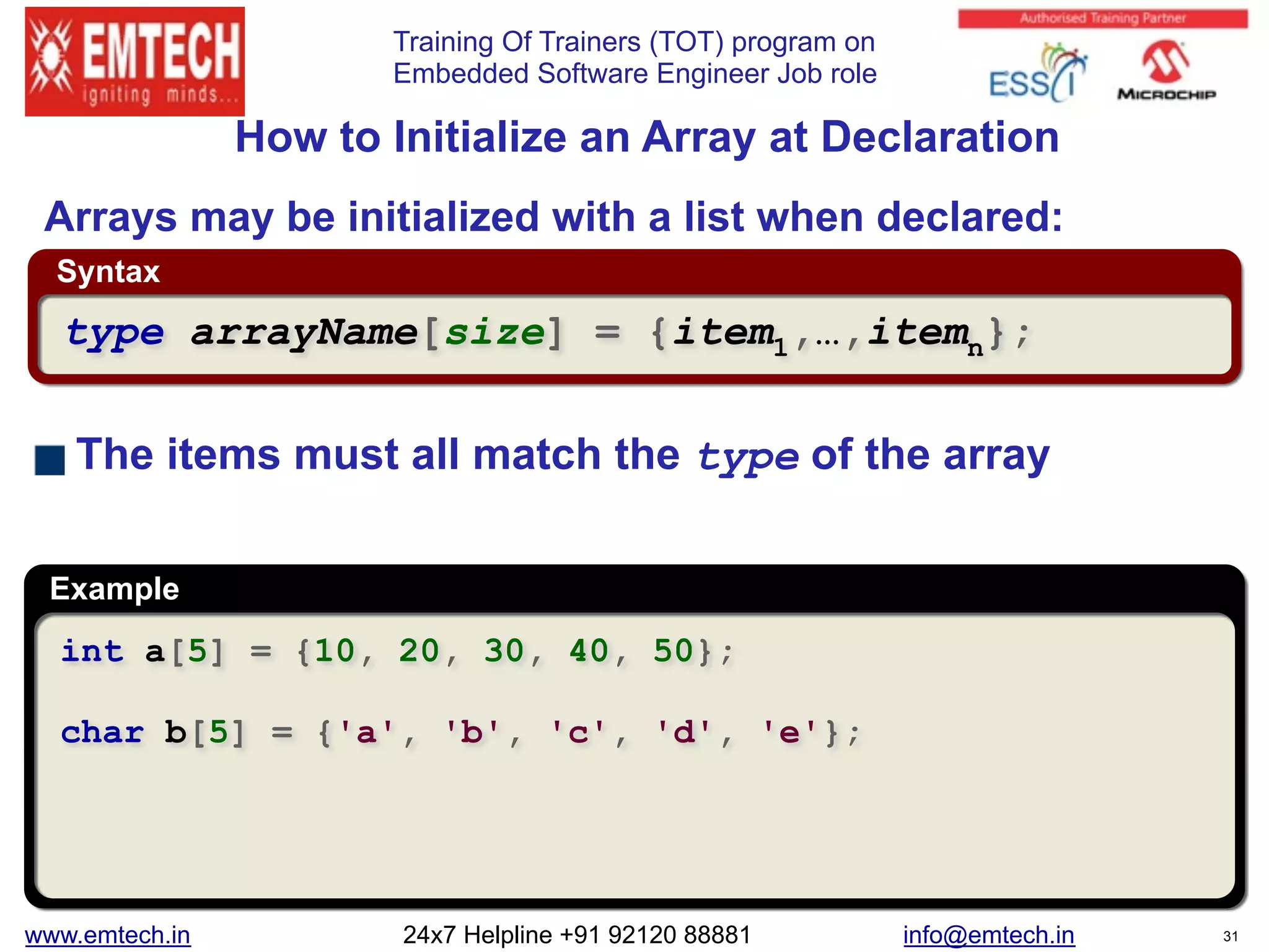 Training Of Trainers (TOT) program on
Embedded Software Engineer Job role
Syntax
Example
 
How to Initialize an Array at Declaration
int a[5] = {10, 20, 30, 40, 50};
char b[5] = {'a', 'b', 'c', 'd', 'e'};
type arrayName[size] = {item1,…,itemn};
Arrays may be initialized with a list when declared:
The items must all match the type of the array
www.emtech.in 24x7 Helpline +91 92120 88881 info@emtech.in 31
 