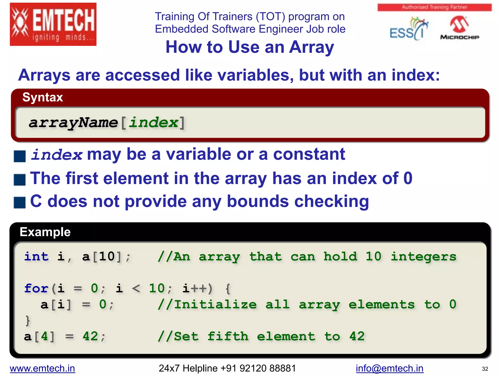 Training Of Trainers (TOT) program on
Embedded Software Engineer Job role
Example
Syntax
 
How to Use an Array
int i, a[10]; //An array that can hold 10 integers
for(i = 0; i < 10; i++) {
a[i] = 0; //Initialize all array elements to 0
}
a[4] = 42; //Set fifth element to 42
arrayName[index]
Arrays are accessed like variables, but with an index:
index may be a variable or a constant
The first element in the array has an index of 0
C does not provide any bounds checking
www.emtech.in 24x7 Helpline +91 92120 88881 info@emtech.in 32
 