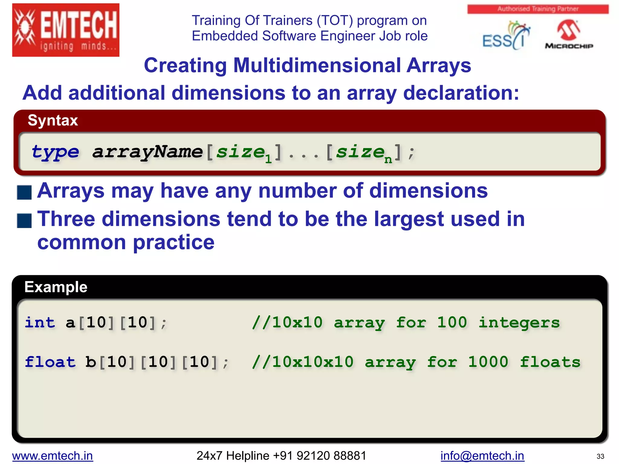 Training Of Trainers (TOT) program on
Embedded Software Engineer Job role
Example
Syntax
 
Creating Multidimensional Arrays
Arrays may have any number of dimensions
Three dimensions tend to be the largest used in
common practice
int a[10][10]; //10x10 array for 100 integers
float b[10][10][10]; //10x10x10 array for 1000 floats
type arrayName[size1]...[sizen];
Add additional dimensions to an array declaration:
www.emtech.in 24x7 Helpline +91 92120 88881 info@emtech.in 33
 