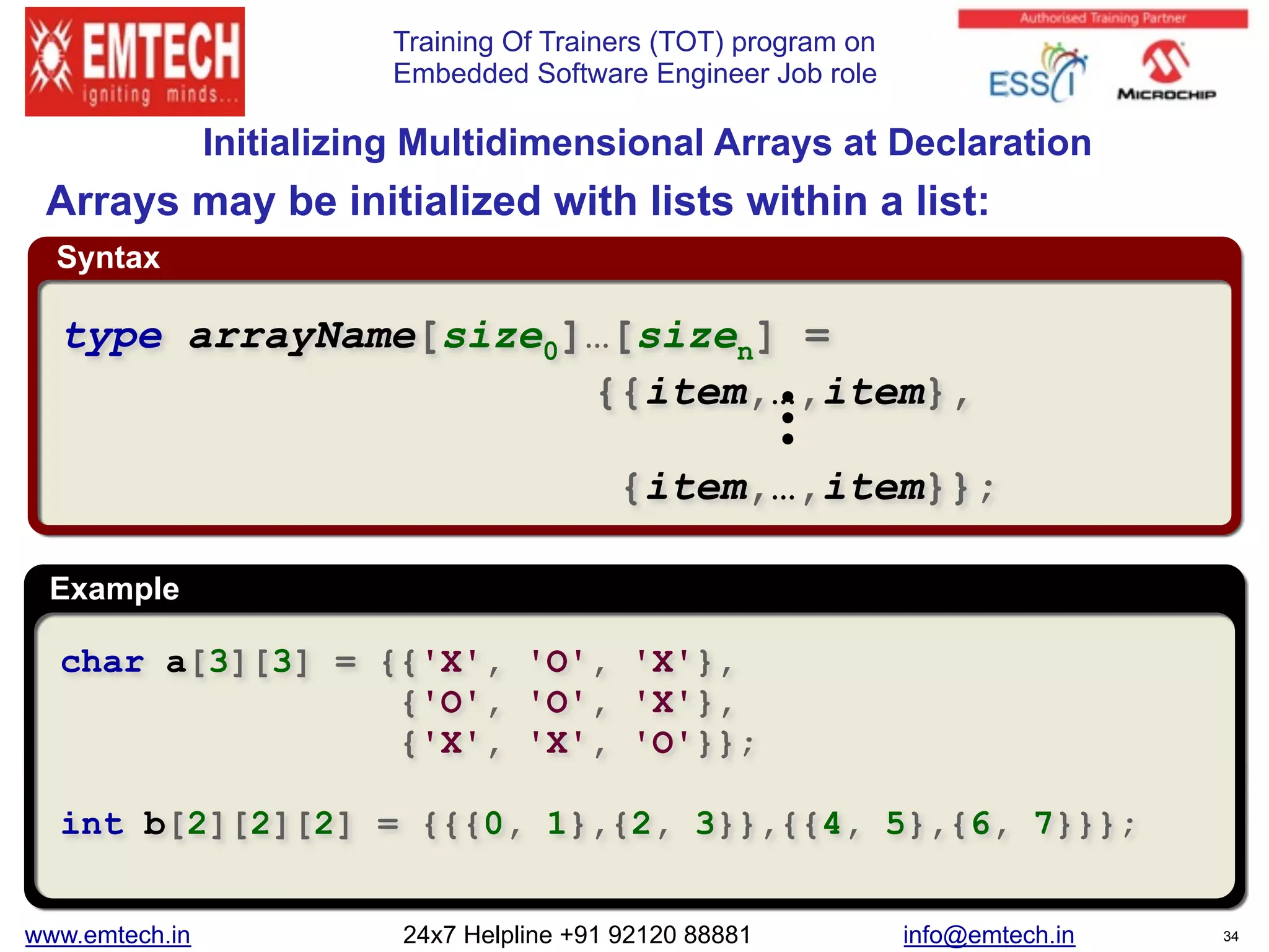 Training Of Trainers (TOT) program on
Embedded Software Engineer Job role
Syntax
Example
 
Initializing Multidimensional Arrays at Declaration
char a[3][3] = {{'X', 'O', 'X'},
{'O', 'O', 'X'},
{'X', 'X', 'O'}};
int b[2][2][2] = {{{0, 1},{2, 3}},{{4, 5},{6, 7}}};
type arrayName[size0]…[sizen] =
{{item,…,item},
{item,…,item}};
Arrays may be initialized with lists within a list:
www.emtech.in 24x7 Helpline +91 92120 88881 info@emtech.in 34
 