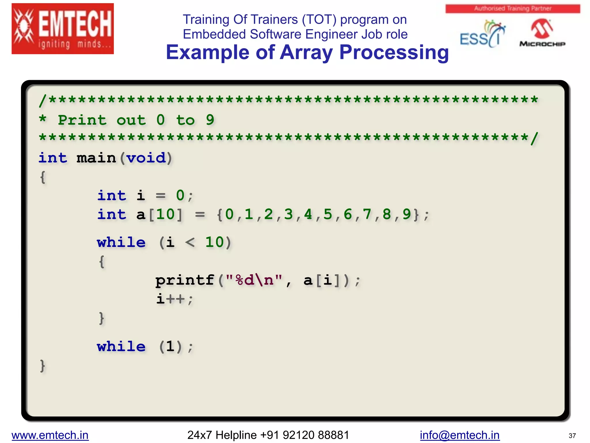 Training Of Trainers (TOT) program on
Embedded Software Engineer Job role 
Example of Array Processing
/**************************************************
* Print out 0 to 9
**************************************************/
int main(void)
{
int i = 0;
int a[10] = {0,1,2,3,4,5,6,7,8,9};
while (i < 10)
{
printf("%dn", a[i]);
i++;
}
while (1);
}
www.emtech.in 24x7 Helpline +91 92120 88881 info@emtech.in 37
 