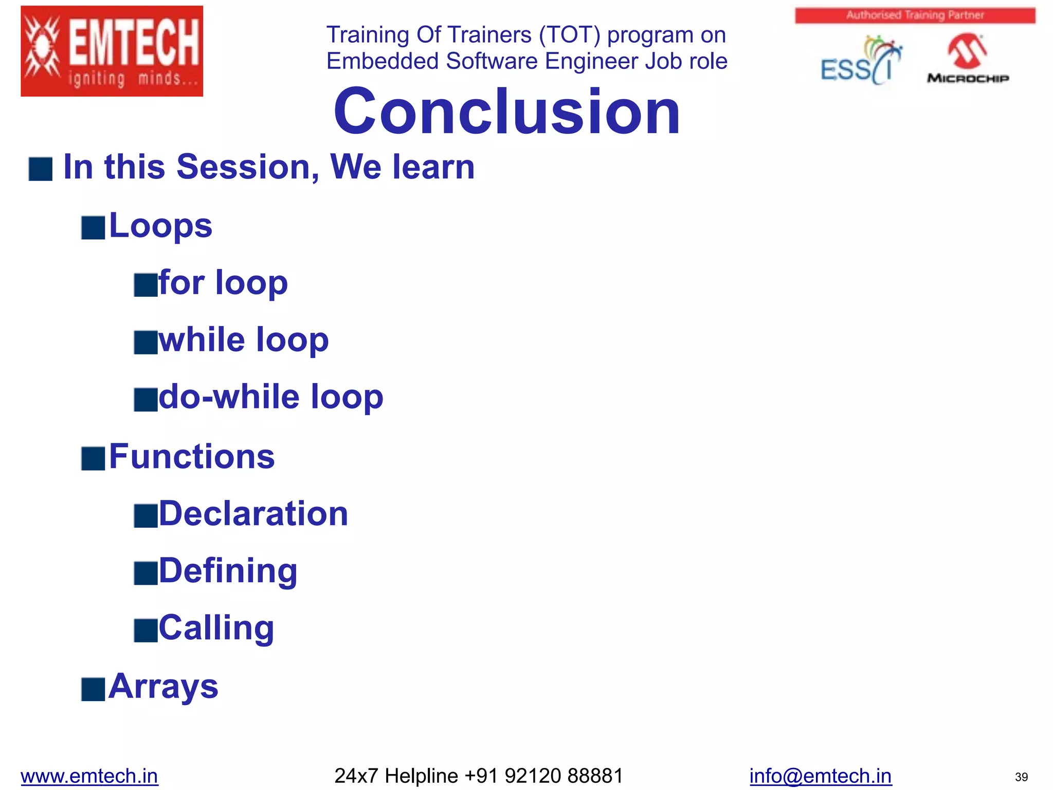 Training Of Trainers (TOT) program on
Embedded Software Engineer Job role 
Conclusion
In this Session, We learn
Loops
for loop
while loop
do-while loop
Functions
Declaration
Defining
Calling
Arrays
www.emtech.in 24x7 Helpline +91 92120 88881 info@emtech.in 39
 