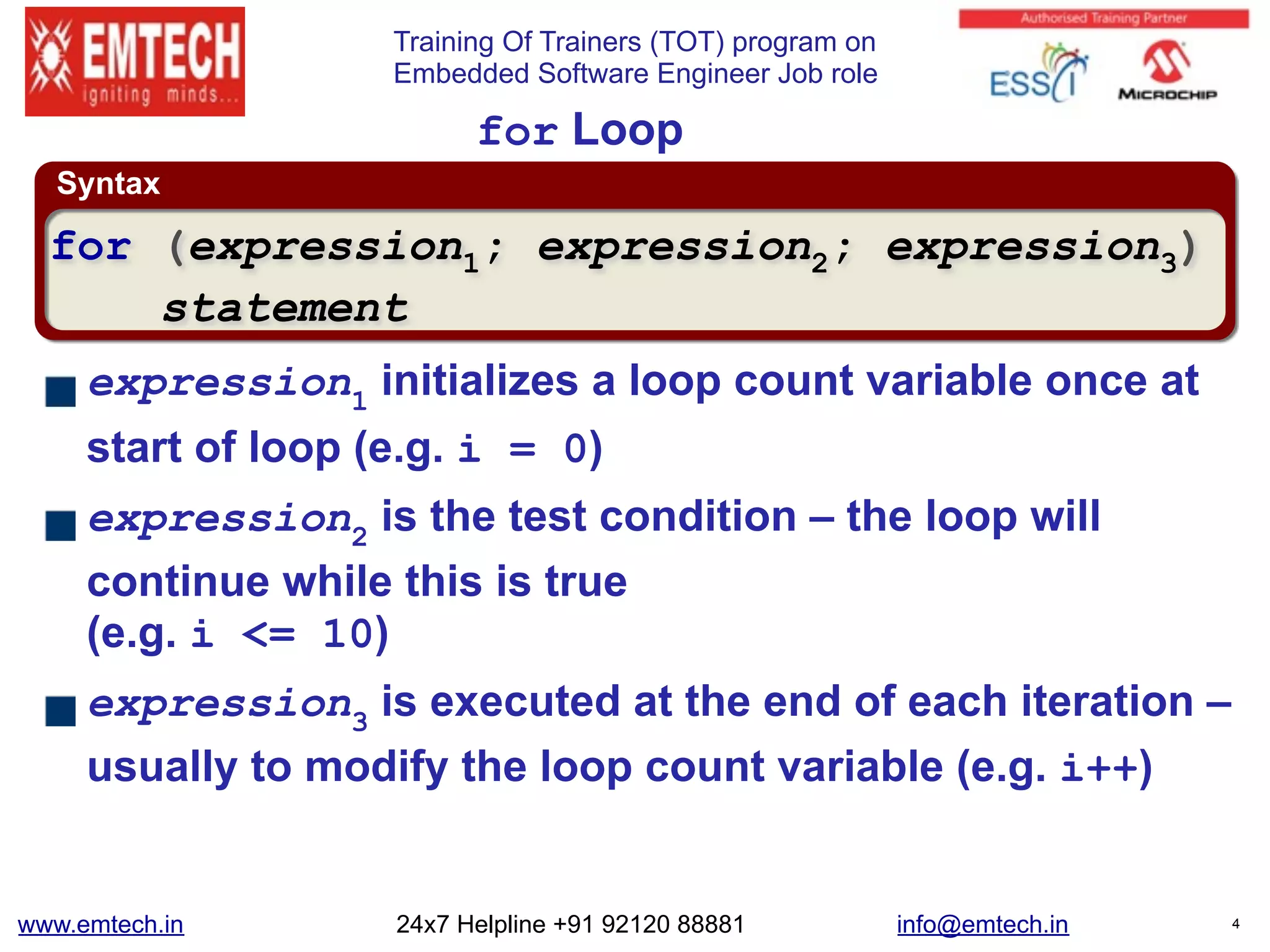 Training Of Trainers (TOT) program on
Embedded Software Engineer Job role
Syntax
for Loop
expression1
initializes a loop count variable once at
start of loop (e.g. i = 0)
expression2
is the test condition – the loop will
continue while this is true 
(e.g. i <= 10)
expression3
is executed at the end of each iteration –
usually to modify the loop count variable (e.g. i++)
for (expression1; expression2; expression3)
statement
www.emtech.in 24x7 Helpline +91 92120 88881 info@emtech.in 4
 