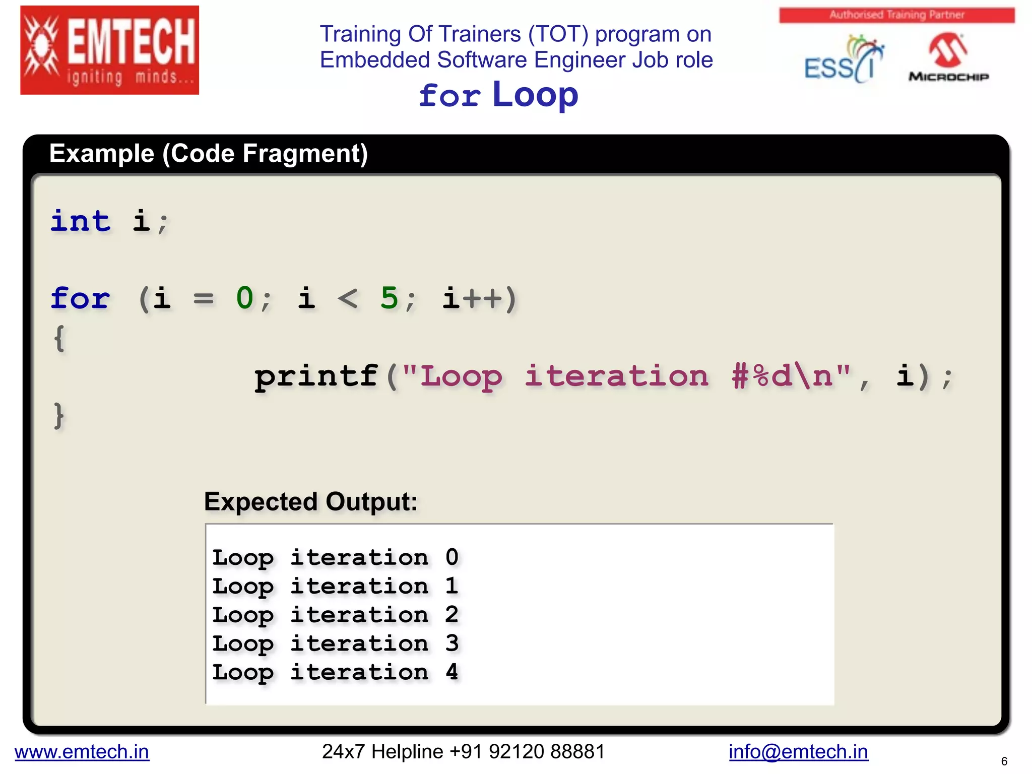 Training Of Trainers (TOT) program on
Embedded Software Engineer Job role
Example (Code Fragment)
for Loop
int i;
for (i = 0; i < 5; i++)
{
printf("Loop iteration #%dn", i);
}
Loop iteration 0
Loop iteration 1
Loop iteration 2
Loop iteration 3
Loop iteration 4
Expected Output:
www.emtech.in 24x7 Helpline +91 92120 88881 info@emtech.in 6
 