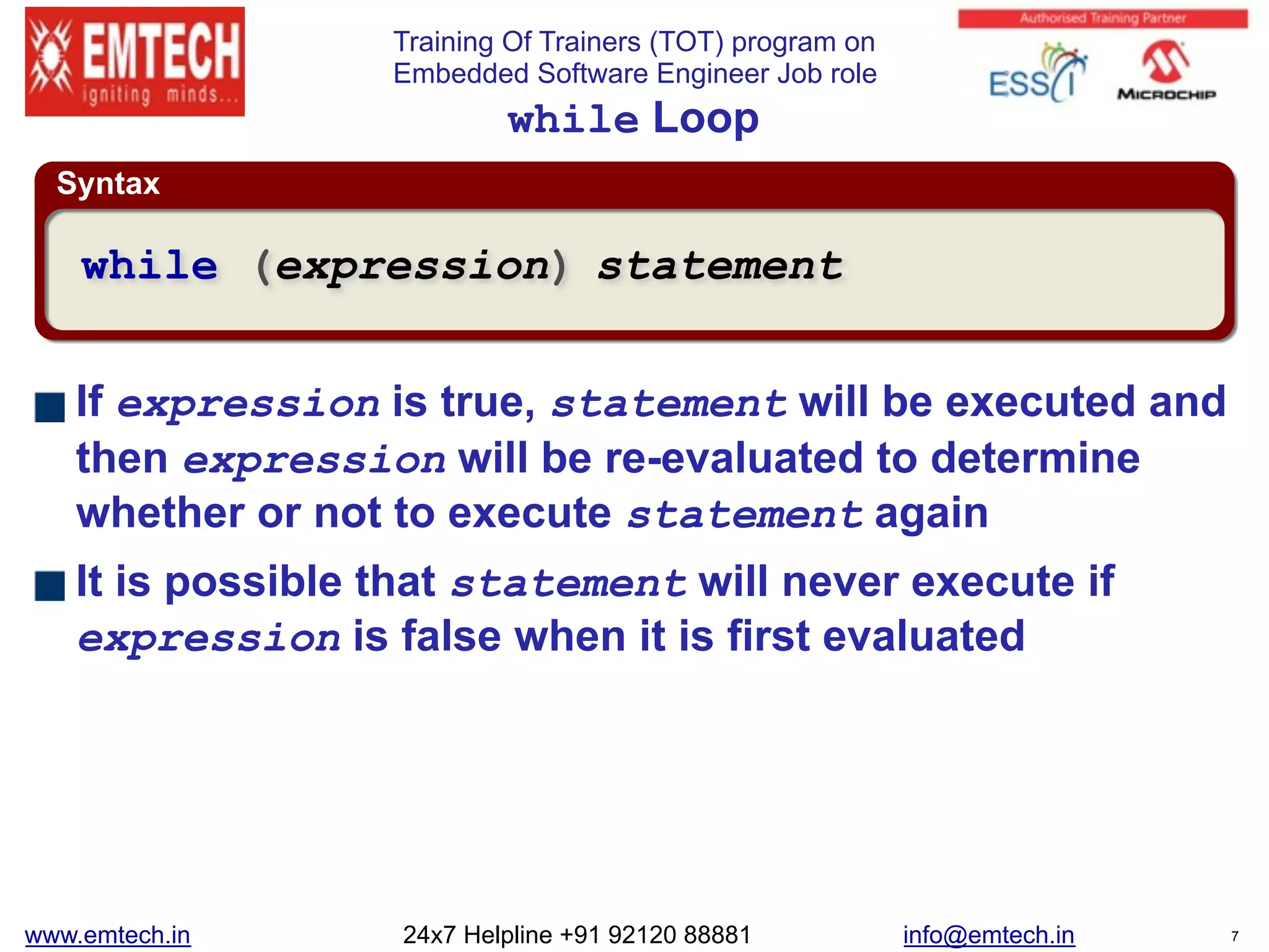 Training Of Trainers (TOT) program on
Embedded Software Engineer Job role
Syntax
while Loop
If expression is true, statement will be executed and
then expression will be re-evaluated to determine
whether or not to execute statement again
It is possible that statement will never execute if
expression is false when it is first evaluated
while (expression) statement
www.emtech.in 24x7 Helpline +91 92120 88881 info@emtech.in 7
 
