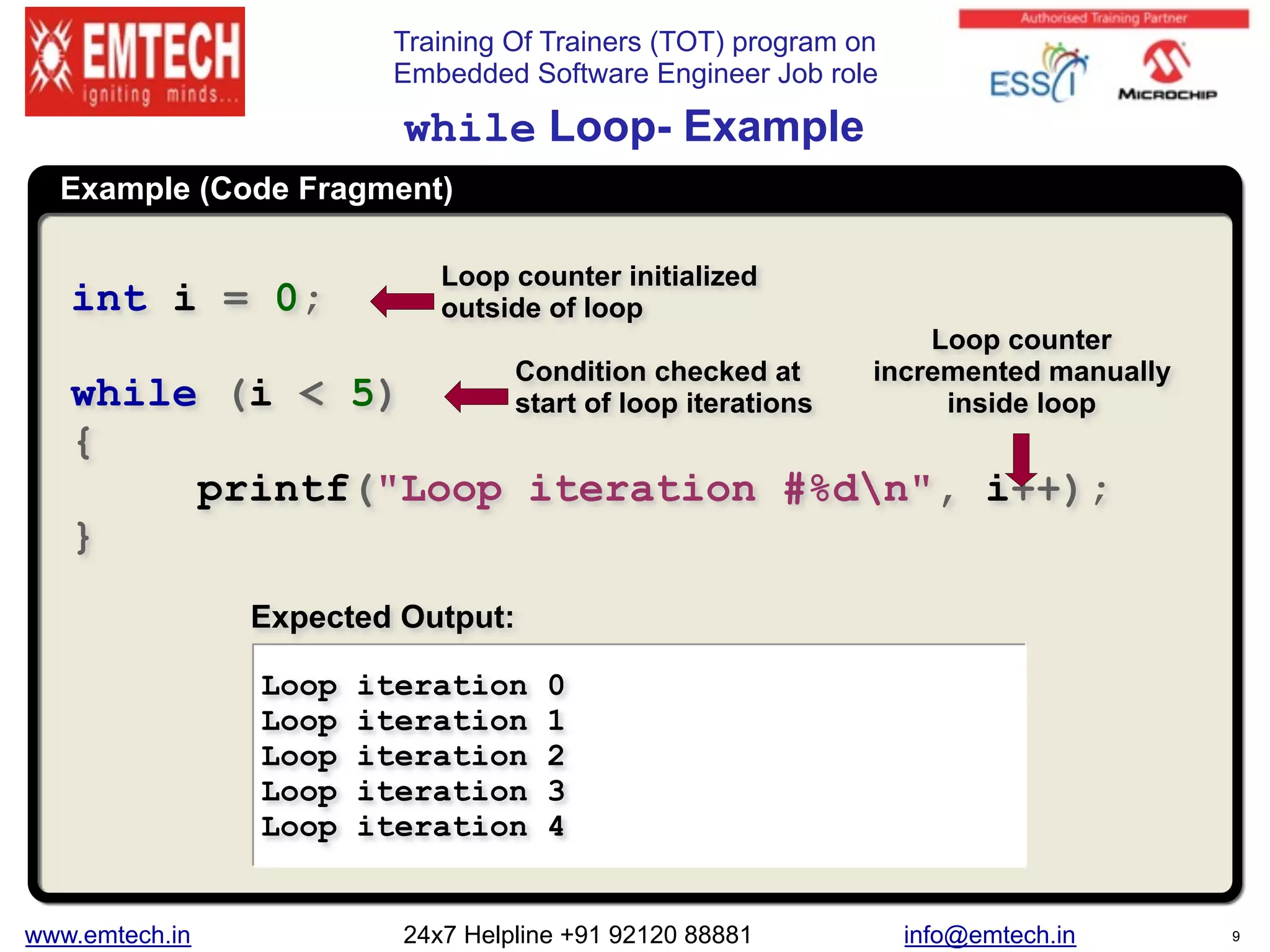 Training Of Trainers (TOT) program on
Embedded Software Engineer Job role
Example (Code Fragment)
while Loop- Example
int i = 0;
while (i < 5)
{
printf("Loop iteration #%dn", i++);
}
Loop iteration 0
Loop iteration 1
Loop iteration 2
Loop iteration 3
Loop iteration 4
Expected Output:
Loop counter initialized
outside of loop
Loop counter
incremented manually
inside loop
Condition checked at
start of loop iterations
www.emtech.in 24x7 Helpline +91 92120 88881 info@emtech.in 9
 