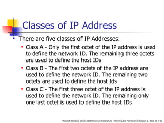 Classes of IP Address There are five classes of IP Addresses: Class A -  Only the first octet of the IP address is used to define the network ID. The remaining three octets are used to define the host IDs Class B -  The first two octets of the IP address are used to define the network ID. The remaining two octets are used to define the host Ids Class C - T he first three octet of the IP address is used to define the network ID. The remaining only one last octet is used to define the host IDs 