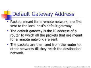 Default Gateway Address Packets meant for a remote network, are first sent to the local host's default gateway   The default gateway is the IP address of a router to which all the packets that are meant for a remote network are sent.  The packets are then sent from the router to other networks till they reach the destination network.   
