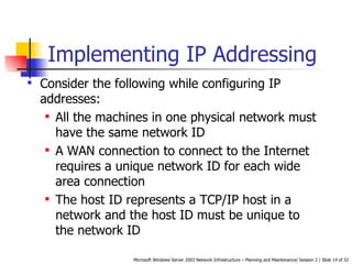 Implementing IP Addressing Consider the following while configuring IP addresses: All the machines in one physical network must have the same network ID   A WAN connection to connect to the Internet requires a unique network ID for each wide area connection   The host ID represents a TCP/IP host in a network and the host ID must be unique to the network ID   