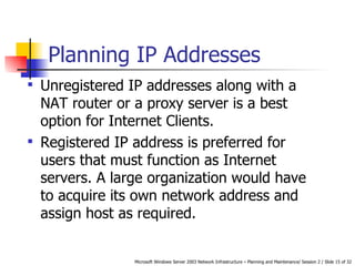 Planning IP Addresses Unregistered IP addresses along with a NAT router or a proxy server is a best option for Internet Clients.   Registered IP address is preferred for users that must function as Internet servers. A large organization would have to acquire its own network address and assign host as required.  