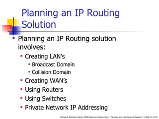 Planning an IP Routing Solution Planning an IP Routing solution involves: Creating LAN’s Broadcast Domain Collision Domain Creating WAN’s Using Routers Using Switches Private Network IP Addressing   