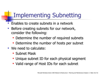 Implementing Subnetting Enables to create subnets in a network  Before creating subnets for our network, consider the following: Determine the number of required subnets  Determine the number of hosts per subnet  We need to calculate: Subnet Mask  Unique subnet ID for each physical segment  Valid range of Host IDs for each subnet   