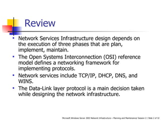 Network Services Infrastructure design depends on the execution of three phases that are plan, implement, maintain. The Open Systems Interconnection (OSI) reference model defines a networking framework for implementing protocols. Network services include TCP/IP, DHCP, DNS, and WINS. The Data-Link layer protocol is a main decision taken while designing the network infrastructure. Review 